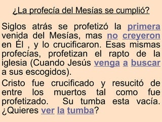 Siglos atrás se profetizó la  primera  venida del Mesías, mas  no   creyeron  en Él , y lo crucificaron. Esas mismas profecías, profetizan el rapto de la iglesia (Cuando Jesús  venga   a   buscar  a sus escogidos). Cristo fue crucificado y resucitó de entre los muertos tal como fue profetizado.  Su tumba esta vacía.  ¿Quieres  ver   la   tumba ? ¿La profecía del Mesías se cumplió? 
