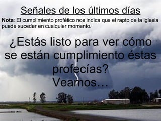 Señales de los últimos días ¿Estás listo para ver cómo se están cumplimiento éstas profecías? Veamos… Nota : El cumplimiento profético nos indica que el rapto de la iglesia puede suceder en cualquier momento. 