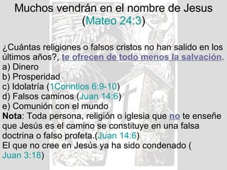 Muchos vendrán en el nombre de Jesus ( Mateo 24:3 ) ¿Cuántas religiones o falsos cristos no han salido en los últimos años?,  te ofrecen de todo menos la salvación . a) Dinero b) Prosperidad c) Idolatría ( 1Corintios 6:9-10 ) d) Falsos caminos ( Juan 14:6 ) e) Comunión con el mundo Nota : Toda persona, religión o iglesia que  no  te enseñe que Jesús es el camino se constituye en una falsa doctrina o falso profeta.( Juan 14:6 ) El que no cree en Jesús ya ha sido condenado ( Juan 3:18 ) 
