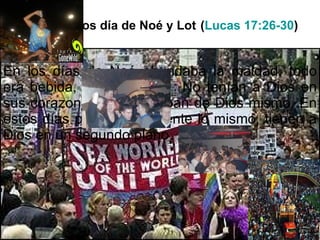 Como en los día de Noé y Lot   ( Lucas 17:26-30 ) En los días de Noé abundaba la maldad, todo era bebida, fiesta y sexo.  No tenían a Dios en sus corazones y se burlaban de Dios mismo. En estos días pasa exactamente lo mismo, tienen a Dios en un segundo plano. 