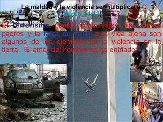 La maldad y la violencia se multiplicará  ( Mateo 24:12 ) El  Terrorismo , padres contra hijos, hijos contra padres y la  falta de valor  a la vida ajena son algunos de los ejemplos de la violencia en la tierra.  El amor del hombre se ha enfriado. 