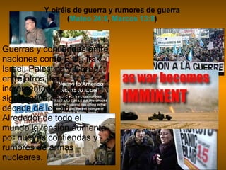 Y oiréis de guerra y rumores de guerra  ( Mateo 24:6 ,  Marcos 13:8 )  Guerras y contiendas entre naciones como E.U., Irak, Israel, Palestina y Corea entre otros, ha incrementado de forma significativa desde la década de los 90. Alrededor de todo el mundo la tensión aumenta por nuevas contiendas y rumores de armas nucleares.   