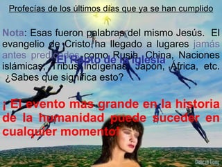 Nota : Esas fueron palabras del mismo Jesús.  El evangelio de Cristo ha llegado a lugares  jamás   antes predicados  como Rusia, China, Naciones islámicas, Tribus indígenas, Japón, África, etc.  ¿Sabes que significa esto? ¡ El evento mas grande en la historia de la humanidad puede suceder en cualquier momento! Profecías de los últimos días que ya se han cumplido El Rapto de la iglesia 