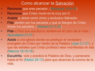 Como alcanzar la  Salvación Reconoce  que eres pecador. ( Romanos 10:9-10 ) Reconoce  que Cristo murió en la cruz por tí. Acepta  a Jesús como único y exclusivo Salvador. Pide  perdón por tus pecados y que la Sangre de Cristo limpie tus pecados. ( Hebreos 9:11-22 ) Pide  a Dios que escriba tu nombre en el Libro de la Vida ( Apocalipsis 21:27 ). Asiste  a una iglesia donde se predique el verdadero evangelio de Cristo por medio de la Palabra ( Juan 3:1-21 ), y que las señales que Cristo profetizó sean manifiestas en ella ( Marcos 16:15-18 ).  Escudriña , vive y practica la Palabra de Dios, y persevera hasta el fin ( Mateo 24:13 ) para que alcances la corona de la vida. 