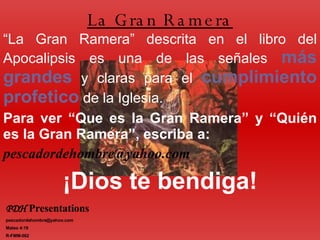 “ La Gran Ramera” descrita en el libro del Apocalipsis es una de las señales  más   grandes  y claras para el  cumplimiento   profetico  de la Iglesia. Para ver “Que es la Gran Ramera” y “Quién es la Gran Ramera”, escriba a: [email_address] ¡Dios te bendiga! La Gran Ramera PDH   Presentations   [email_address] Mateo 4:19 R-FMM-002 