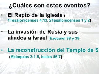 ¿Cuáles son estos eventos? El Rapto de la Iglesia  ( 1Tesalonicenses 4:13 ,  2Tesalonicenses 1 y 2 ) La invasión de Rusia y sus aliados a Israel  ( Ezequiel 38 y 39 ) La reconstrucción del Templo de Salomón en Jerusalén   ( Malaquias  3:1-5 ,  Isaías 56:7 ) 
