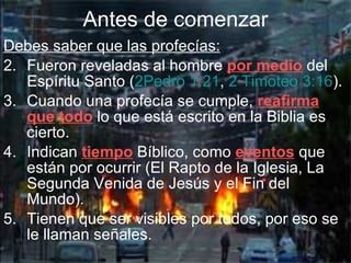 Debes saber que las profecías: Fueron reveladas al hombre  por medio  del Espíritu Santo ( 2Pedro 1:21 ,  2 Timoteo 3:16 ).   Cuando una profecía se cumple,  reafirma   que   todo  lo que está escrito en la Biblia es cierto. Indican  tiempo  Bíblico, como  eventos  que están por ocurrir (El Rapto de la Iglesia, La Segunda Venida de Jesús y el Fin del Mundo). Tienen que ser visibles por todos, por eso se le llaman señales. Antes de comenzar 