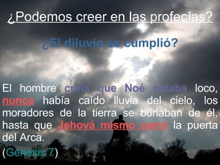 ¿Podemos creer en las profecías? El hombre  creía que Noé estaba  loco,  nunca  había caído lluvia del cielo, los moradores de la tierra se burlaban de él, hasta que  Jehová mismo cerró  la puerta del Arca.  ( Génesis 7 ) ¿El diluvio se cumplió? 