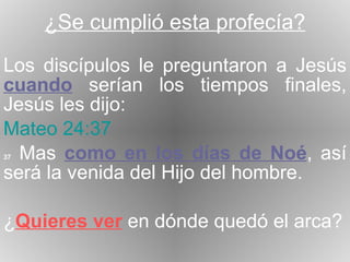 ¿Se cumplió esta profecía? Los discípulos le preguntaron a Jesús  cuando  serían los tiempos finales, Jesús les dijo: Mateo 24:37 37  Mas  como en los días de Noé , así será la venida del Hijo del hombre. ¿ Quieres ver  en dónde quedó el arca? 