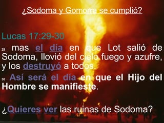 ¿Sodoma y Gomorra se cumplió? Lucas 17:29-30 29  mas  el   día  en que Lot salió de Sodoma, llovió del cielo fuego y azufre, y los  destruyó  a todos. 30   Así será el día  en que el Hijo del Hombre se manifieste . ¿ Quieres   ver  las ruinas de Sodoma? 