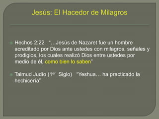  Hechos 2:22 “…Jesús de Nazaret fue un hombre
acreditado por Dios ante ustedes con milagros, señales y
prodigios, los cuales realizó Dios entre ustedes por
medio de él, como bien lo saben”
 Talmud Judío (1er Siglo) “Yeshua… ha practicado la
hechicería”
 