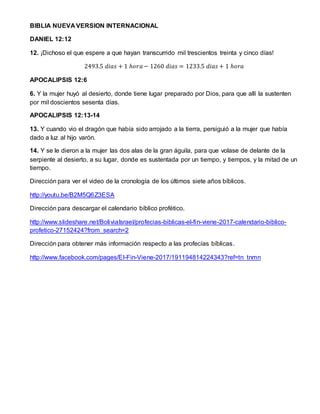 BIBLIA NUEVA VERSION INTERNACIONAL
DANIEL 12:12
12. ¡Dichoso el que espere a que hayan transcurrido mil trescientos treinta y cinco días!
2493.5 𝑑𝑖𝑎𝑠 + 1 ℎ𝑜𝑟𝑎− 1260 𝑑𝑖𝑎𝑠 = 1233.5 𝑑𝑖𝑎𝑠 + 1 ℎ𝑜𝑟𝑎
APOCALIPSIS 12:6
6. Y la mujer huyó al desierto, donde tiene lugar preparado por Dios, para que allí la sustenten
por mil doscientos sesenta días.
APOCALIPSIS 12:13-14
13. Y cuando vio el dragón que había sido arrojado a la tierra, persiguió a la mujer que había
dado a luz al hijo varón.
14. Y se le dieron a la mujer las dos alas de la gran águila, para que volase de delante de la
serpiente al desierto, a su lugar, donde es sustentada por un tiempo, y tiempos, y la mitad de un
tiempo.
Dirección para ver el video de la cronología de los últimos siete años bíblicos.
http://youtu.be/B2M5Q6Z3ESA
Dirección para descargar el calendario bíblico profético.
http://www.slideshare.net/BoliviaIsrael/profecias-biblicas-el-fin-viene-2017-calendario-biblico-
profetico-27152424?from_search=2
Dirección para obtener más información respecto a las profecías bíblicas.
http://www.facebook.com/pages/El-Fin-Viene-2017/191194814224343?ref=tn_tnmn
 