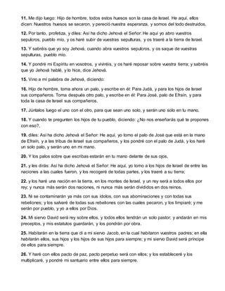 11. Me dijo luego: Hijo de hombre, todos estos huesos son la casa de Israel. He aquí, ellos
dicen: Nuestros huesos se secaron, y pereció nuestra esperanza, y somos del todo destruidos.
12. Por tanto, profetiza, y diles: Así ha dicho Jehová el Señor: He aquí yo abro vuestros
sepulcros, pueblo mío, y os haré subir de vuestras sepulturas, y os traeré a la tierra de Israel.
13. Y sabréis que yo soy Jehová, cuando abra vuestros sepulcros, y os saque de vuestras
sepulturas, pueblo mío.
14. Y pondré mi Espíritu en vosotros, y viviréis, y os haré reposar sobre vuestra tierra; y sabréis
que yo Jehová hablé, y lo hice, dice Jehová.
15. Vino a mí palabra de Jehová, diciendo:
16. Hijo de hombre, toma ahora un palo, y escribe en él: Para Judá, y para los hijos de Israel
sus compañeros. Toma después otro palo, y escribe en él: Para José, palo de Efraín, y para
toda la casa de Israel sus compañeros.
17. Júntalos luego el uno con el otro, para que sean uno solo, y serán uno solo en tu mano.
18. Y cuando te pregunten los hijos de tu pueblo, diciendo: ¿No nos enseñarás qué te propones
con eso?,
19. diles: Así ha dicho Jehová el Señor: He aquí, yo tomo el palo de José que está en la mano
de Efraín, y a las tribus de Israel sus compañeros, y los pondré con el palo de Judá, y los haré
un solo palo, y serán uno en mi mano.
20. Y los palos sobre que escribas estarán en tu mano delante de sus ojos,
21. y les dirás: Así ha dicho Jehová el Señor: He aquí, yo tomo a los hijos de Israel de entre las
naciones a las cuales fueron, y los recogeré de todas partes, y los traeré a su tierra;
22. y los haré una nación en la tierra, en los montes de Israel, y un rey será a todos ellos por
rey; y nunca más serán dos naciones, ni nunca más serán divididos en dos reinos.
23. Ni se contaminarán ya más con sus ídolos, con sus abominaciones y con todas sus
rebeliones; y los salvaré de todas sus rebeliones con las cuales pecaron, y los limpiaré; y me
serán por pueblo, y yo a ellos por Dios.
24. Mi siervo David será rey sobre ellos, y todos ellos tendrán un solo pastor; y andarán en mis
preceptos, y mis estatutos guardarán, y los pondrán por obra.
25. Habitarán en la tierra que di a mi siervo Jacob, en la cual habitaron vuestros padres; en ella
habitarán ellos, sus hijos y los hijos de sus hijos para siempre; y mi siervo David será príncipe
de ellos para siempre.
26. Y haré con ellos pacto de paz, pacto perpetuo será con ellos; y los estableceré y los
multiplicaré, y pondré mi santuario entre ellos para siempre.
 