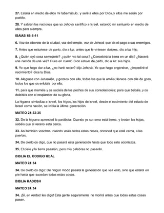 27. Estará en medio de ellos mi tabernáculo, y seré a ellos por Dios, y ellos me serán por
pueblo.
28. Y sabrán las naciones que yo Jehová santifico a Israel, estando mi santuario en medio de
ellos para siempre.
ISAIAS 66:6-11
6. Voz de alboroto de la ciudad, voz del templo, voz de Jehová que da el pago a sus enemigos.
7. Antes que estuviese de parto, dio a luz; antes que le viniesen dolores, dio a luz hijo.
8. ¿Quién oyó cosa semejante? ¿quién vio tal cosa? ¿Concebirá la tierra en un día? ¿Nacerá
una nación de una vez? Pues en cuanto Sion estuvo de parto, dio a luz sus hijos.
9. Yo que hago dar a luz, ¿no haré nacer? dijo Jehová. Yo que hago engendrar, ¿impediré el
nacimiento? dice tu Dios.
10. Alegraos con Jerusalén, y gozaos con ella, todos los que la amáis; llenaos con ella de gozo,
todos los que os enlutáis por ella;
11. para que maméis y os saciéis de los pechos de sus consolaciones; para que bebáis, y os
deleitéis con el resplandor de su gloria.
La higuera simboliza a Israel, los higos, los hijos de Israel, desde el nacimiento del estado de
Israel como nación, se inicia la última generación.
MATEO 24:32-35
32. De la higuera aprended la parábola: Cuando ya su rama está tierna, y brotan las hojas,
sabéis que el verano está cerca.
33. Así también vosotros, cuando veáis todas estas cosas, conoced que está cerca, a las
puertas.
34. De cierto os digo, que no pasará esta generación hasta que todo esto acontezca.
35. El cielo y la tierra pasarán, pero mis palabras no pasarán.
BIBLIA EL CODIGO REAL
MATEO 24:34
34. De cierto os digo: De ningún modo pasará la generación que vea esto, sino que estará en
pie hasta que sucedan todas estas cosas.
BIBLIA KADOSH
MATEO 24:34
34. ¡Sí, en verdad les digo! Esta gente seguramente no morirá antes que todas estas cosas
pasen.
 