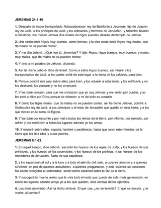 JEREMIAS 24:1-10
1. Después de haber transportado Nabucodonosor rey de Babilonia a Jeconías hijo de Joacim,
rey de Judá, a los príncipes de Judá y los artesanos y herreros de Jerusalén, y haberlos llevado
a Babilonia, me mostró Jehová dos cestas de higos puestas delante del templo de Jehová.
2. Una cesta tenía higos muy buenos, como brevas; y la otra cesta tenía higos muy malos, que
de malos no se podían comer.
3. Y me dijo Jehová: ¿Qué ves tú, Jeremías? Y dije: Higos; higos buenos, muy buenos; y malos,
muy malos, que de malos no se pueden comer.
4. Y vino a mí palabra de Jehová, diciendo:
5. Así ha dicho Jehová Dios de Israel: Como a estos higos buenos, así miraré a los
transportados de Judá, a los cuales eché de este lugar a la tierra de los caldeos, para bien.
6. Porque pondré mis ojos sobre ellos para bien, y los volveré a esta tierra, y los edificaré, y no
los destruiré; los plantaré y no los arrancaré.
7. Y les daré corazón para que me conozcan que yo soy Jehová; y me serán por pueblo, y yo
les seré a ellos por Dios; porque se volverán a mí de todo su corazón.
8. Y como los higos malos, que de malos no se pueden comer, así ha dicho Jehová, pondré a
Sedequías rey de Judá, a sus príncipes y al resto de Jerusalén que quedó en esta tierra, y a los
que moran en la tierra de Egipto.
9. Y los daré por escarnio y por mal a todos los reinos de la tierra; por infamia, por ejemplo, por
refrán y por maldición a todos los lugares adonde yo los arroje.
10. Y enviaré sobre ellos espada, hambre y pestilencia, hasta que sean exterminados de la
tierra que les di a ellos y a sus padres.
JEREMIAS 8:1-22
1. En aquel tiempo, dice Jehová, sacarán los huesos de los reyes de Judá, y los huesos de sus
príncipes, y los huesos de los sacerdotes, y los huesos de los profetas, y los huesos de los
moradores de Jerusalén, fuera de sus sepulcros;
2. y los esparcirán al sol y a la luna y a todo el ejército del cielo, a quienes amaron y a quienes
sirvieron, en pos de quienes anduvieron, a quienes preguntaron, y ante quienes se postraron.
No serán recogidos ni enterrados; serán como estiércol sobre la faz de la tierra.
3. Y escogerá la muerte antes que la vida todo el resto que quede de esta mala generación, en
todos los lugares adonde arroje yo a los que queden, dice Jehová de los ejércitos.
4. Les dirás asimismo: Así ha dicho Jehová: El que cae, ¿no se levanta? El que se desvía, ¿no
vuelve al camino?
 