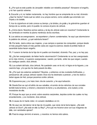 5. ¿Por qué es este pueblo de Jerusalén rebelde con rebeldía perpetua? Abrazaron el engaño,
y no han querido volverse.
6. Escuché y oí; no hablan rectamente, no hay hombre que se arrepienta de su mal, diciendo:
¿Qué he hecho? Cada cual se volvió a su propia carrera, como caballo que arremete con
ímpetu a la batalla.
7. Aun la cigüeña en el cielo conoce su tiempo, y la tórtola y la grulla y la golondrina guardan el
tiempo de su venida; pero mi pueblo no conoce el juicio de Jehová.
8. ¿Cómo decís: Nosotros somos sabios, y la ley de Jehová está con nosotros? Ciertamente la
ha cambiado en mentira la pluma mentirosa de los escribas.
9. Los sabios se avergonzaron, se espantaron y fueron consternados; he aquí que aborrecieron
la palabra de Jehová; ¿y qué sabiduría tienen?
10. Por tanto, daré a otros sus mujeres, y sus campos a quienes los conquisten; porque desde
el más pequeño hasta el más grande cada uno sigue la avaricia; desde el profeta hasta el
sacerdote todos hacen engaño.
11. Y curaron la herida de la hija de mi pueblo con liviandad, diciendo: Paz, paz; y no hay paz.
12. ¿Se han avergonzado de haber hecho abominación? Ciertamente no se han avergonzado
en lo más mínimo, ni supieron avergonzarse; caerán, por tanto, entre los que caigan; cuando
los castigue caerán, dice Jehová.
13. Los cortaré del todo, dice Jehová. No quedarán uvas en la vid, ni higos en la higuera, y se
caerá la hoja; y lo que les he dado pasará de ellos.
14. ¿Por qué nos estamos sentados? Reuníos, y entremos en las ciudades fortificadas, y
perezcamos allí; porque Jehová nuestro Dios nos ha destinado a perecer, y nos ha dado a
beber aguas de hiel, porque pecamos contra Jehová.
15. Esperamos paz, y no hubo bien; día de curación, y he aquí turbación.
16. Desde Dan se oyó el bufido de sus caballos; al sonido de los relinchos de sus corceles
tembló toda la tierra; y vinieron y devoraron la tierra y su abundancia, a la ciudad y a los
moradores de ella.
17. Porque he aquí que yo envío sobre vosotros serpientes, áspides contra los cuales no hay
encantamiento, y os morderán, dice Jehová.
18. A causa de mi fuerte dolor, mi corazón desfallece en mí.
19. He aquí voz del clamor de la hija de mi pueblo, que viene de la tierra lejana: ¿No está
Jehová en Sion? ¿No está en ella su Rey? ¿Por qué me hicieron airar con sus imágenes de
talla, con vanidades ajenas?
20. Pasó la siega, terminó el verano, y nosotros no hemos sido salvos.
 