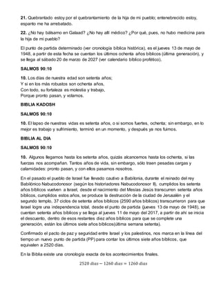 21. Quebrantado estoy por el quebrantamiento de la hija de mi pueblo; entenebrecido estoy,
espanto me ha arrebatado.
22. ¿No hay bálsamo en Galaad? ¿No hay allí médico? ¿Por qué, pues, no hubo medicina para
la hija de mi pueblo?
El punto de partida determinado (ver cronología bíblica histórica), es el jueves 13 de mayo de
1948, a partir de esta fecha se cuentan los últimos ochenta años bíblicos (última generación), y
se llega al sábado 20 de marzo de 2027 (ver calendario bíblico profético).
SALMOS 90:10
10. Los días de nuestra edad son setenta años;
Y si en los más robustos son ochenta años,
Con todo, su fortaleza es molestia y trabajo,
Porque pronto pasan, y volamos.
BIBLIA KADOSH
SALMOS 90:10
10. El lapso de nuestras vidas es setenta años, o si somos fuertes, ochenta; sin embargo, en lo
mejor es trabajo y sufrimiento, terminó en un momento, y después ya nos fuimos.
BIBLIA AL DIA
SALMOS 90:10
10. Algunos llegamos hasta los setenta años, quizás alcancemos hasta los ochenta, si las
fuerzas nos acompañan. Tantos años de vida, sin embargo, sólo traen pesadas cargas y
calamidades: pronto pasan, y con ellos pasamos nosotros.
En el pasado el pueblo de Israel fue llevado cautivo a Babilonia, durante el reinado del rey
Babilónico Nabucodonosor (según los historiadores Nabucodonosor II), cumplidos los setenta
años bíblicos vuelven a Israel, desde el nacimiento del Mesías Jesús transcurren setenta años
bíblicos, cumplidos estos años, se produce la destrucción de la ciudad de Jerusalén y el
segundo templo, 37 ciclos de setenta años bíblicos (2590 años bíblicos) transcurrieron para que
Israel logre una independencia total, desde el punto de partida (jueves 13 de mayo de 1948), se
cuentan setenta años bíblicos y se llega al jueves 11 de mayo del 2017, a partir de ahí se inicia
el descuento, dentro de esos restantes diez años bíblicos para que se complete una
generación, están los últimos siete años bíblicos(última semana setenta).
Confirmado el pacto de paz y seguridad entre Israel y los palestinos, nos marca en la línea del
tiempo un nuevo punto de partida (PP) para contar los últimos siete años bíblicos, que
equivalen a 2520 días.
En la Biblia existe una cronología exacta de los acontecimientos finales.
2520 𝑑𝑖𝑎𝑠 − 1260 𝑑𝑖𝑎𝑠 = 1260 𝑑𝑖𝑎𝑠
 