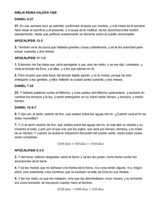 BIBLIA REINA VALERA 1569
DANIEL 9:27
27. En una semana (son ya setenta) confirmará el pacto por muchos, y a la mitad de la semana
hará cesar el sacrificio y el presente; y a causa de la multitud de las abominaciones vendrá
desolamiento, hasta que perfecto acabamiento se derrame sobre el pueblo abominable.
APOCALIPSIS 13:5
5. También se le dio boca que hablaba grandes cosas y blasfemias; y se le dio autoridad para
actuar cuarenta y dos meses.
APOCALIPSIS 11:1-2
1. Entonces me fue dada una caña semejante a una vara de medir, y se me dijo: Levántate, y
mide el templo de Dios, y el altar, y a los que adoran en él.
2. Pero el patio que está fuera del templo déjalo aparte, y no lo midas, porque ha sido
entregado a los gentiles; y ellos hollarán la ciudad santa cuarenta y dos meses.
DANIEL 7:25
25. Y hablará palabras contra el Altísimo, y a los santos del Altísimo quebrantará, y pensará en
cambiar los tiempos y la ley; y serán entregados en su mano hasta tiempo, y tiempos, y medio
tiempo.
DANIEL 12:6-7
6. Y dijo uno al varón vestido de lino, que estaba sobre las aguas del río: ¿Cuándo será el fin de
estas maravillas?
7. Y oí al varón vestido de lino, que estaba sobre las aguas del río, el cual alzó su diestra y su
siniestra al cielo, y juró por el que vive por los siglos, que será por tiempo, tiempos, y la mitad
de un tiempo. Y cuando se acabe la dispersión del poder del pueblo santo, todas estas cosas
serán cumplidas.
1260 𝑑𝑖𝑎𝑠 + 150 𝑑𝑖𝑎𝑠 = 1410 𝑑𝑖𝑎𝑠
APOCALIPSIS 9:3-5
3. Y del humo salieron langostas sobre la tierra; y se les dio poder, como tienen poder los
escorpiones de la tierra.
4. Y se les mandó que no dañasen a la hierba de la tierra, ni a cosa verde alguna, ni a ningún
árbol, sino solamente a los hombres que no tuviesen el sello de Dios en sus frentes.
5. Y les fue dado, no que los matasen, sino que los atormentasen cinco meses; y su tormento
era como tormento de escorpión cuando hiere al hombre.
2520 𝑑𝑖𝑎𝑠 − 2300 𝑑𝑖𝑎𝑠 = 220 𝑑𝑖𝑎𝑠
 