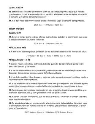 DANIEL 8:13-14
13. Entonces oí a un santo que hablaba; y otro de los santos preguntó a aquel que hablaba:
¿Hasta cuándo durará la visión del continuo sacrificio, y la prevaricación asoladora entregando
el santuario y el ejército para ser pisoteados?
14. Y él dijo: Hasta dos mil trescientas tardes y mañanas; luego el santuario será purificado.
2520 𝑑𝑖𝑎𝑠 − 1290 𝑑𝑖𝑎𝑠 = 1230 𝑑𝑖𝑎𝑠
BIBLIA KADOSH
DANIEL 12:11
11. Desde el tiempo que la continua ofrenda quemada sea quitada y la abominación que causa
la desolación esté en pie, habrá 1290 días.
1230 𝑑𝑖𝑎𝑠 + 1260 𝑑𝑖𝑎𝑠 = 2490 𝑑𝑖𝑎𝑠
APOCALIPSIS 11:3
3. Y daré a mis dos testigos que profeticen por mil doscientos sesenta días, vestidos de cilicio.
2490 𝑑𝑖𝑎𝑠 + 3.5 𝑑𝑖𝑎𝑠 + 1 ℎ𝑜𝑟𝑎 = 2493.5 𝑑𝑖𝑎𝑠 + 1 ℎ𝑜𝑟𝑎
APOCALIPSUIS 11:7-13
7. Cuando hayan acabado su testimonio, la bestia que sube del abismo hará guerra contra
ellos, y los vencerá y los matará.
8. Y sus cadáveres estarán en la plaza de la grande ciudad que en sentido espiritual se llama
Sodoma y Egipto, donde también nuestro Señor fue crucificado.
9. Y los de los pueblos, tribus, lenguas y naciones verán sus cadáveres por tres días y medio, y
no permitirán que sean sepultados.
10. Y los moradores de la tierra se regocijarán sobre ellos y se alegrarán, y se enviarán regalos
unos a otros; porque estos dos profetas habían atormentado a los moradores de la tierra.
11. Pero después de tres días y medio entró en ellos el espíritu de vida enviado por Dios, y se
levantaron sobre sus pies, y cayó gran temor sobre los que los vieron.
12. Y oyeron una gran voz del cielo, que les decía: Subid acá. Y subieron al cielo en una nube;
y sus enemigos los vieron.
13. En aquella hora hubo un gran terremoto, y la décima parte de la ciudad se derrumbó, y por
el terremoto murieron en número de siete mil hombres; y los demás se aterrorizaron, y dieron
gloria al Dios del cielo.
2493.5 𝑑𝑖𝑎𝑠 + 1 ℎ𝑜𝑟𝑎− 1335 𝑑𝑖𝑎𝑠 = 1158.5 𝑑𝑖𝑎𝑠 + 1 ℎ𝑜𝑟𝑎
 