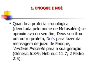 1. ENOQUE E NOÉ Quando a profecia cronológica (denotada pelo nome de Metusalém) se aproximava do seu fim, Deus suscitou um outro profeta,  Noé , para fazer da mensagem de juízo de Enoque,  Verdade Presente  para a sua geração (Génesis 6:8-9; Hebreus 11:7; 2 Pedro 2:5). 
