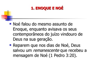 1. ENOQUE E NOÉ Noé falou do mesmo assunto de Enoque, enquanto avisava os seus contemporâneos do juízo vindouro de Deus na sua geração. Reparem que nos dias de Noé, Deus salvou um  remanescente  que recebeu a mensagem de Noé (1 Pedro 3:20). 