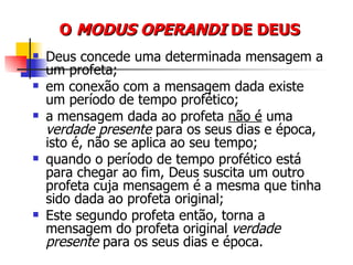 O  MODUS OPERANDI  DE DEUS Deus concede uma determinada mensagem a um profeta; em conexão com a mensagem dada existe um período de tempo profético; a mensagem dada ao profeta  não é  uma  verdade presente  para os seus dias e época, isto é, não se aplica ao seu tempo; quando o período de tempo profético está para chegar ao fim, Deus suscita um outro profeta cuja mensagem é a mesma que tinha sido dada ao profeta original; Este segundo profeta então, torna a mensagem do profeta original  verdade presente  para os seus dias e época. 