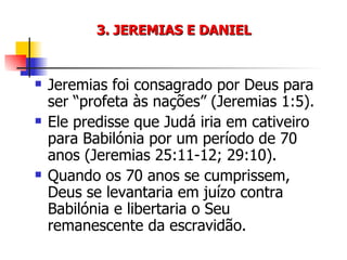 3. JEREMIAS E DANIEL Jeremias foi consagrado por Deus para ser “profeta às nações” (Jeremias 1:5). Ele predisse que Judá iria em cativeiro para Babilónia por um período de 70 anos (Jeremias 25:11-12; 29:10). Quando os 70 anos se cumprissem, Deus se levantaria em juízo contra Babilónia e libertaria o Seu remanescente da escravidão. 