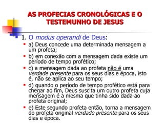 AS PROFECIAS CRONOLÓGICAS E O TESTEMUNHO DE JESUS 1.  O  modus operandi  de Deus : a) Deus concede uma determinada mensagem a um profeta; b) em conexão com a mensagem dada existe um período de tempo profético; c) a mensagem dada ao profeta  não é  uma  verdade presente  para os seus dias e época, isto é, não se aplica ao seu tempo; d) quando o período de tempo profético está para chegar ao fim, Deus suscita um outro profeta cuja mensagem é a mesma que tinha sido dada ao profeta original; e) Este segundo profeta então, torna a mensagem do profeta original  verdade presente  para os seus dias e época. 