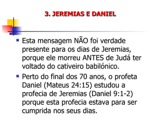 3. JEREMIAS E DANIEL Esta mensagem NÃO foi verdade presente para os dias de Jeremias, porque ele morreu ANTES de Judá ter voltado do cativeiro babilónico. Perto do final dos 70 anos, o profeta Daniel (Mateus 24:15) estudou a profecia de Jeremias (Daniel 9:1-2) porque esta profecia estava para ser cumprida nos seus dias. 