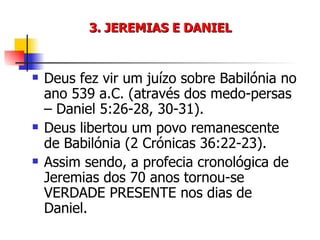 3. JEREMIAS E DANIEL Deus fez vir um juízo sobre Babilónia no ano 539 a.C. (através dos medo-persas – Daniel 5:26-28, 30-31). Deus libertou um povo remanescente de Babilónia (2 Crónicas 36:22-23). Assim sendo, a profecia cronológica de Jeremias dos 70 anos tornou-se VERDADE PRESENTE nos dias de Daniel. 