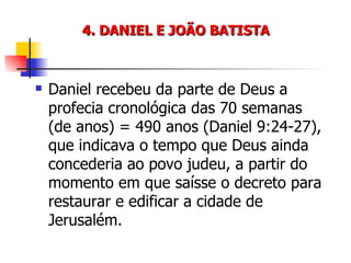 4. DANIEL E JOÃO BATISTA Daniel recebeu da parte de Deus a profecia cronológica das 70 semanas (de anos) = 490 anos (Daniel 9:24-27), que indicava o tempo que Deus ainda concederia ao povo judeu, a partir do momento em que saísse o decreto para restaurar e edificar a cidade de Jerusalém. 
