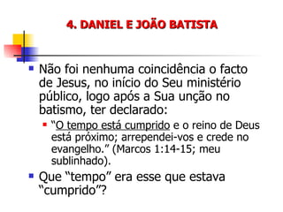 4. DANIEL E JOÃO BATISTA Não foi nenhuma coincidência o facto de Jesus, no início do Seu ministério público, logo após a Sua unção no batismo, ter declarado: “ O tempo está cumprido  e o reino de Deus está próximo; arrependei-vos e crede no evangelho.” (Marcos 1:14-15; meu sublinhado). Que “tempo” era esse que estava “cumprido”? 