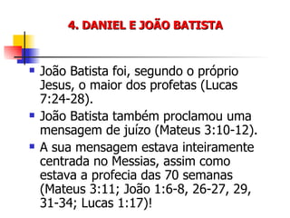 4. DANIEL E JOÃO BATISTA João Batista foi, segundo o próprio Jesus, o maior dos profetas (Lucas 7:24-28). João Batista também proclamou uma mensagem de juízo (Mateus 3:10-12). A sua mensagem estava inteiramente centrada no Messias, assim como estava a profecia das 70 semanas (Mateus 3:11; João 1:6-8, 26-27, 29, 31-34; Lucas 1:17)! 