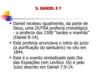 5. DANIEL E ? Daniel recebeu igualmente, da parte de Deus, uma OUTRA profecia cronológica - a profecia das 2300 “tardes e manhãs” (Daniel 8:14). Esta profecia anunciava o início do juízo (a purificação do santuário) no céu em 1844. Este é o evento simbolizado pelo Dia das Expiações (em Levítico 16) e pelo Juízo descrito em Daniel 7:9-14. 