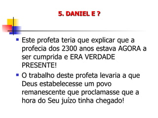 5. DANIEL E ? Este profeta teria que explicar que a profecia dos 2300 anos estava AGORA a ser cumprida e ERA VERDADE PRESENTE! O trabalho deste profeta levaria a que Deus estabelecesse um povo remanescente que proclamasse que a hora do Seu juízo tinha chegado! 