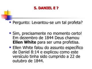 5. DANIEL E ? Pergunto: Levantou-se um tal profeta? Sim, precisamente no momento certo! Em dezembro de 1844 Deus chamou  Ellen White  para ser uma profetisa. Ellen White falou do assunto específico de Daniel 8:14 e explicou como este versículo tinha sido cumprido a 22 de outubro de 1844. 