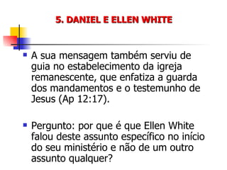 5. DANIEL E ELLEN WHITE A sua mensagem também serviu de guia no estabelecimento da igreja remanescente, que enfatiza a guarda dos mandamentos e o testemunho de Jesus (Ap 12:17). Pergunto: por que é que Ellen White falou deste assunto específico no início do seu ministério e não de um outro assunto qualquer? 