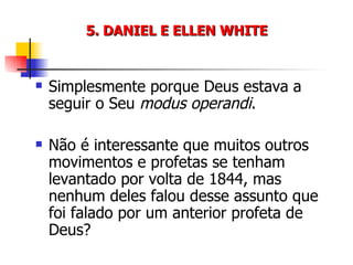 5. DANIEL E ELLEN WHITE Simplesmente porque Deus estava a seguir o Seu  modus operandi . Não é interessante que muitos outros movimentos e profetas se tenham levantado por volta de 1844, mas nenhum deles falou desse assunto que foi falado por um anterior profeta de Deus? 