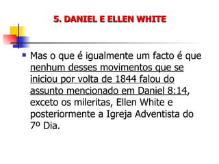 5. DANIEL E ELLEN WHITE Mas o que é igualmente um facto é que  nenhum desses movimentos que se iniciou por volta de 1844 falou do assunto mencionado em Daniel 8:14 , exceto os mileritas, Ellen White e posteriormente a Igreja Adventista do 7º Dia. 