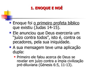 1. ENOQUE E NOÉ Enoque foi  o primeiro profeta bíblico  que existiu (Judas 14-15). Ele anunciou que Deus exerceria um “juízo contra todos”, isto é, contra os pecadores, pela sua iniquidade. A sua mensagem teve uma aplicação dupla: Primeiro ele falou acerca de Deus se revelar em juízo contra a ímpia civilização pré-diluviana (Génesis 6:5, 11-13). 