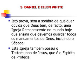 5. DANIEL E ELLEN WHITE Isto prova, sem a sombra de qualquer dúvida que Deus tem, de facto, uma Igreja Remanescente no mundo hoje que ensina que devemos guardar todos os mandamentos de Deus, incluíndo o Sábado! Esta Igreja também possui o Testemunho de Jesus, que é o Espírito de Profecia. 