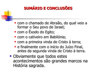 SUMÁRIO E CONCLUSÕES com o chamado de Abraão, do qual veio a formar o Seu povo de Israel; com o Êxodo do Egito; com o cativeiro em Babilónia; com a primeira vinda de Cristo à terra; e finalmente com o início do Juízo Final, antes da segunda vinda de Cristo à terra. Obviamente que todos estes acontecimentos são grandes marcos na História sagrada. 