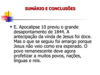 SUMÁRIO E CONCLUSÕES E. Apocalipse 10 previu o grande desapontamento de 1844. A antecipação da vinda de Jesus foi doce. Mas o que se seguiu foi amargo porque Jesus não veio como era esperado. O povo remanescente deve agora profetizar a muitos povos, nações, línguas e reis. 
