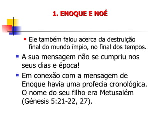 1. ENOQUE E NOÉ Ele também falou acerca da destruição final do mundo ímpio, no final dos tempos. A sua mensagem não se cumpriu nos seus dias e época! Em conexão com a mensagem de Enoque havia uma profecia cronológica. O nome do seu filho era Metusalém (Génesis 5:21-22, 27). 