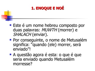 1. ENOQUE E NOÉ Este é um nome hebreu composto por duas palavras:  MUWTH  (morrer) e  SHALACH  (enviar). Por conseguinte, o nome de Metusalém significa: “quando (ele) morrer, será enviado”! A questão agora é esta: o que é que seria enviado quando Metusalém morresse? 