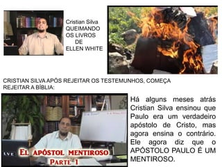 Cristian Silva
QUEIMANDO
OS LIVROS
DE
ELLEN WHITE
CRISTIAN SILVA APÓS REJEITAR OS TESTEMUNHOS, COMEÇA
REJEITAR A BÍBLIA:
Há alguns meses atrás
Cristian Silva ensinou que
Paulo era um verdadeiro
apóstolo de Cristo, mas
agora ensina o contrário.
Ele agora diz que o
APÓSTOLO PAULO É UM
MENTIROSO.
 