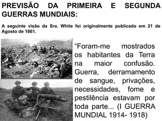 PREVISÃO DA PRIMEIRA E SEGUNDA
GUERRAS MUNDIAIS:
A seguinte visão da Sra. White foi originalmente publicado em 21 de
Agosto de 1861.
“Foram-me mostrados
os habitantes da Terra
na maior confusão.
Guerra, derramamento
de sangue, privações,
necessidades, fome e
pestilência estavam por
toda parte... (I GUERRA
MUNDIAL 1914- 1918)
 