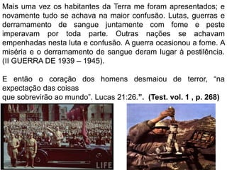 Mais uma vez os habitantes da Terra me foram apresentados; e
novamente tudo se achava na maior confusão. Lutas, guerras e
derramamento de sangue juntamente com fome e peste
imperavam por toda parte. Outras nações se achavam
empenhadas nesta luta e confusão. A guerra ocasionou a fome. A
miséria e o derramamento de sangue deram lugar à pestilência.
(II GUERRA DE 1939 – 1945).
E então o coração dos homens desmaiou de terror, “na
expectação das coisas
que sobrevirão ao mundo”. Lucas 21:26.”. (Test. vol. 1 , p. 268)
 