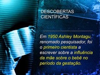 Em 1950 Ashley Montagu,
renomado pesquisador, foi
o primeiro cientista a
escrever sobre a influência
da mãe sobre o bebê no
período da gestação.
DESCOBERTAS
CIENTÍFICAS
 