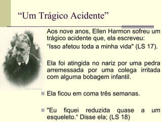 “Um Trágico Acidente”
 Aos nove anos, Ellen Harmon sofreu um
trágico acidente que, ela escreveu:
 “Isso afetou toda a minha vida" (LS 17).
 Ela foi atingida no nariz por uma pedra
arremessada por uma colega irritada
com alguma bobagem infantil.
 Ela ficou em coma três semanas.
 "Eu fiquei reduzida quase a um
esqueleto.“ Disse ela; (LS 18)
 